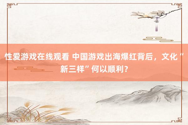 性爱游戏在线观看 中国游戏出海爆红背后，文化“新三样”何以顺利？