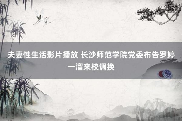 夫妻性生活影片播放 长沙师范学院党委布告罗婷一溜来校调换