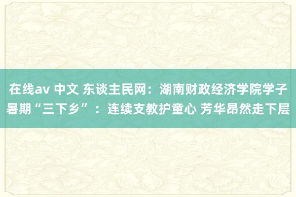 在线av 中文 东谈主民网：湖南财政经济学院学子暑期“三下乡” ：连续支教护童心 芳华昂然走下层