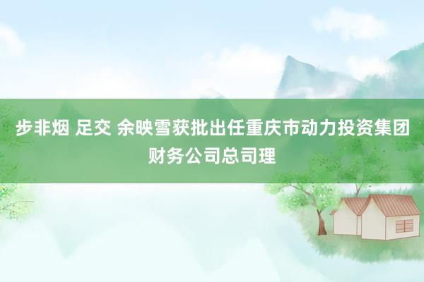 步非烟 足交 余映雪获批出任重庆市动力投资集团财务公司总司理