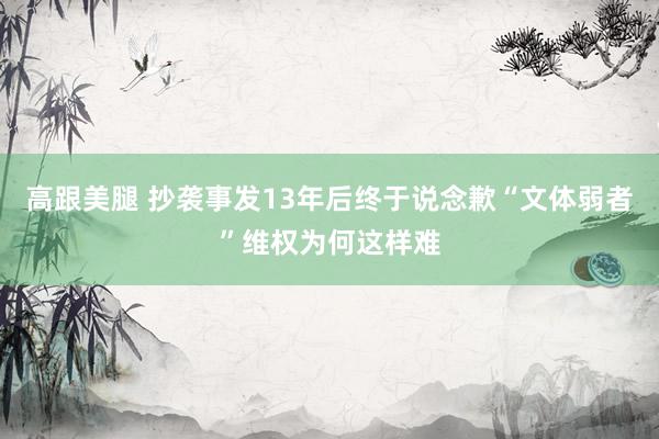 高跟美腿 抄袭事发13年后终于说念歉“文体弱者”维权为何这样难