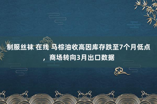 制服丝袜 在线 马棕油收高因库存跌至7个月低点，商场转向3月出口数据
