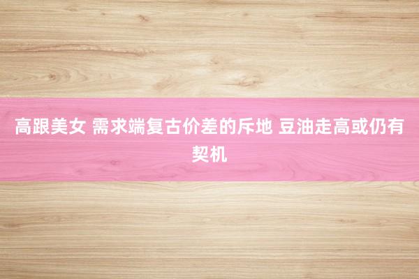 高跟美女 需求端复古价差的斥地 豆油走高或仍有契机