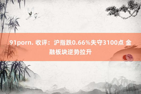 91porn. 收评：沪指跌0.66%失守3100点 金融板块逆势拉升