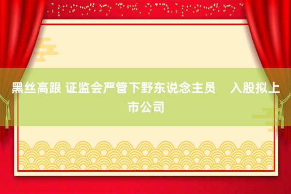 黑丝高跟 证监会严管下野东说念主员    入股拟上市公司