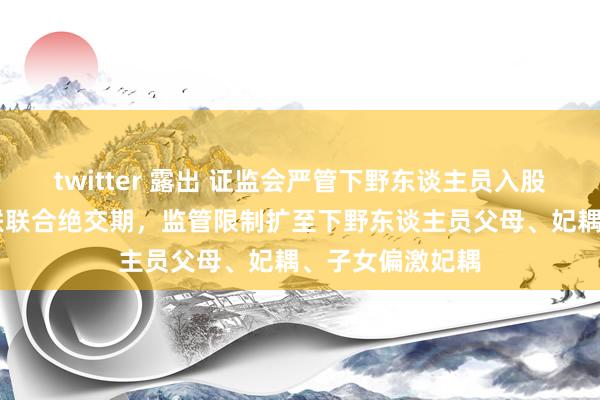 twitter 露出 证监会严管下野东谈主员入股拟上市公司 拉联联合绝交期，监管限制扩至下野东谈主员父母、妃耦、子女偏激妃耦