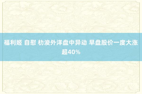 福利姬 自慰 朸浚外洋盘中异动 早盘股价一度大涨超40%