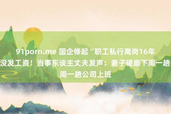 91porn.me 国企修起“职工私行离岗16年”：技术没发工资！当事东谈主丈夫发声：妻子磋磨下周一趟公司上班