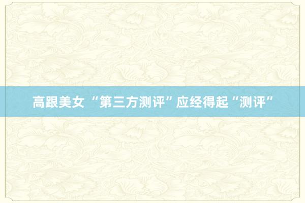 高跟美女 “第三方测评”应经得起“测评”