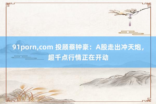 91porn，com 投顾蔡钟豪：A股走出冲天炮，超千点行情正在开动