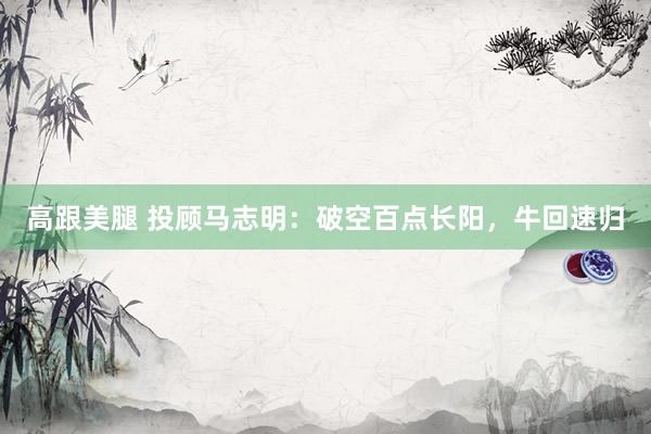 高跟美腿 投顾马志明：破空百点长阳，牛回速归