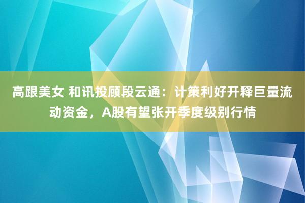 高跟美女 和讯投顾段云通：计策利好开释巨量流动资金，A股有望张开季度级别行情