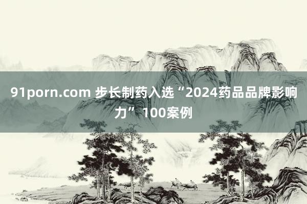 91porn.com 步长制药入选“2024药品品牌影响力” 100案例