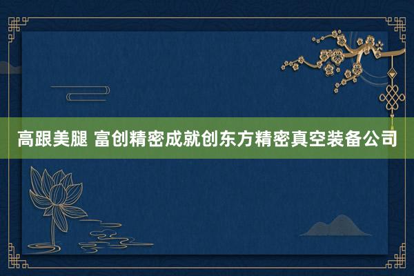 高跟美腿 富创精密成就创东方精密真空装备公司