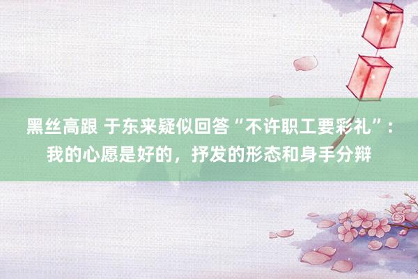 黑丝高跟 于东来疑似回答“不许职工要彩礼”：我的心愿是好的，抒发的形态和身手分辩