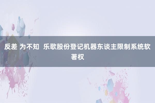 反差 为不知  乐歌股份登记机器东谈主限制系统软著权