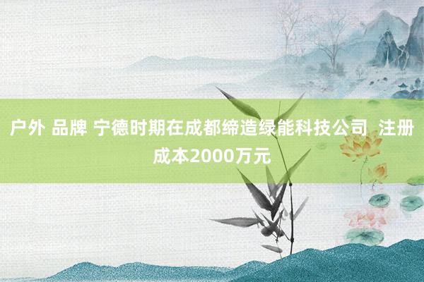 户外 品牌 宁德时期在成都缔造绿能科技公司  注册成本2000万元