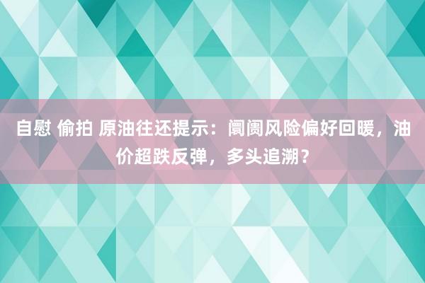 自慰 偷拍 原油往还提示：阛阓风险偏好回暖，油价超跌反弹，多头追溯？