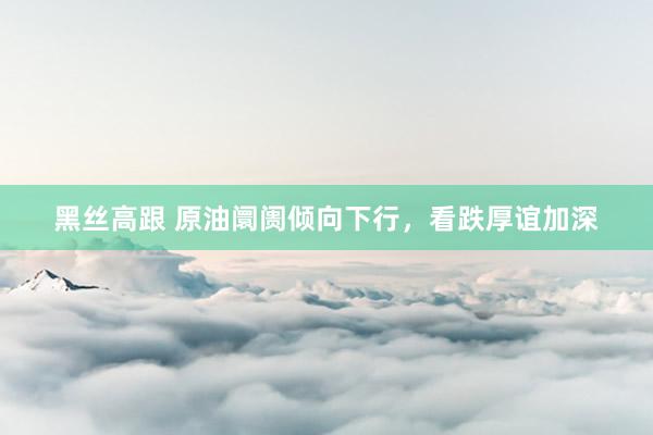 黑丝高跟 原油阛阓倾向下行，看跌厚谊加深
