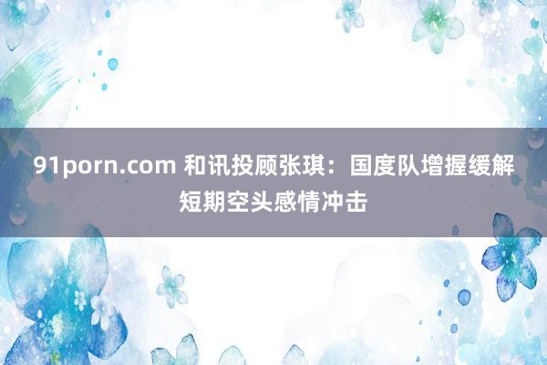 91porn.com 和讯投顾张琪：国度队增握缓解短期空头感情冲击